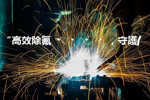 “高效除氟，守護(hù)碧水藍(lán)天——廢水中氟離子處理新篇章”